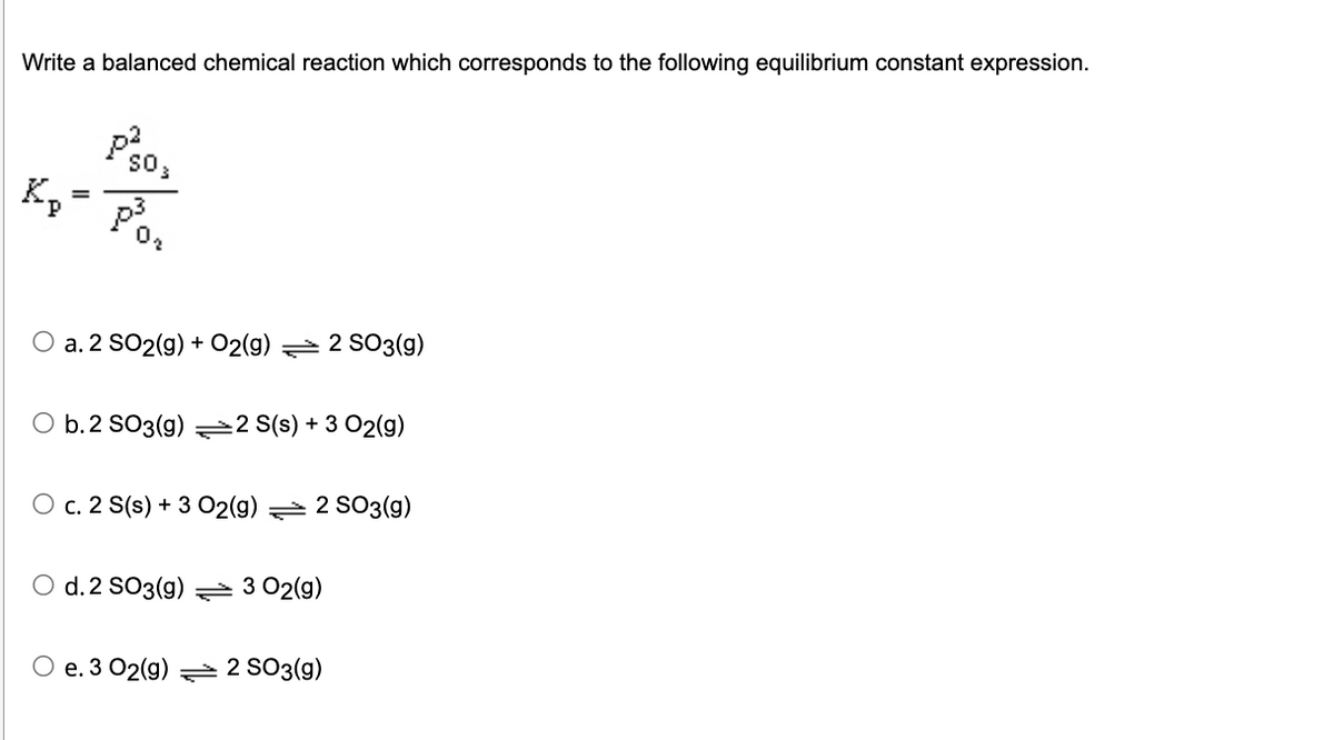 Write a balanced chemical reaction which corresponds to the following equilibrium constant expression.
Kp
p²
SO
p³
O a. 2 SO2(g) + O2(g) 2 SO3(g)
b. 2 SO3(g)
2 S(s) + 3 O2(g)
O c. 2 S(s) + 3 O2(g) 2 SO3(g)
O d. 2 SO3(g) 3 02(g)
e. 3 02(g) 2 SO3(g)