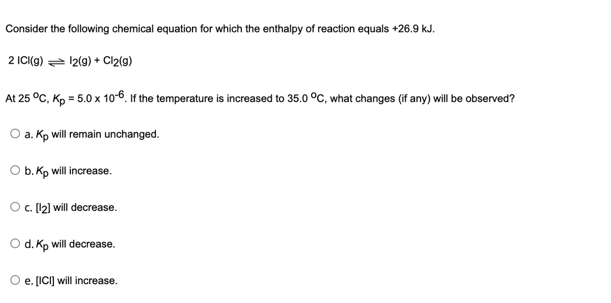 Consider the following chemical equation for which the enthalpy of reaction equals +26.9 kJ.
2 ICI(g) 12(g) + Cl2(g)
At 25 °C, Kp = 5.0 x 10-6. If the temperature is increased to 35.0 °C, what changes (if any) will be observed?
O a. Kp will remain unchanged.
O b. Kp will increase.
O c. [12] will decrease.
O d. Kp will decrease.
O e. [ICI] will increase.