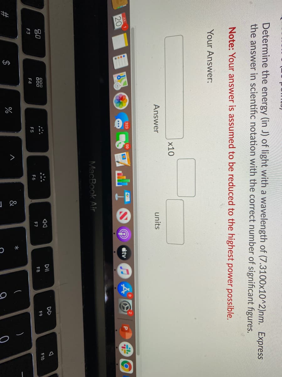 %24
Determine the energy (in J) of light with a wavelength of (7.3100x10^2)nm. Express
the answer in scientific notation with the correct number of significant figures.
Note: Your answer is assumed to be reduced to the highest power possible.
Your Answer:
x10
Answer
units
(323
59
20
tv O A O
MacBook Air
DD
20
000
000
F9
F10
F7
F8
F5
F6
F3
F4
%
