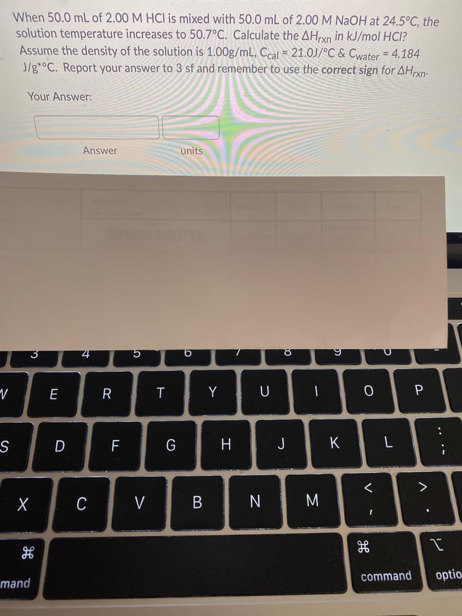 When 50.0 mL of 2.00 M HCl is mixed with 50.0 mL of 2.00 M NaOH at 24.5°C, the
solution temperature increases to 50.7°C. Calculate the AHxn in kJ/mol HCl?
Assume the density of the solution is 1.00g/mL, Ccal = 21.0J/°C & Cwater = 4.184
J/g*°C. Report your answer to 3 sf and remember to use the correct sign for AHrxn-
Your Answer:
Answer
units
3
9.
R
Y
P
D
F
J
K
く
C
V
B
N M
command
optio
mand
レ
エ
