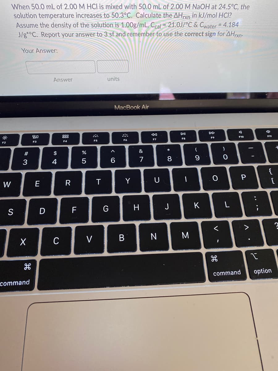 When 50.0 mL of 2.00 M HCI is mixed with 50.0 mL of 2.00 M NaOH at 24.5°C, the
solution temperature increases to 50.3°C. Calculate the AHrxn in kJ/mol HCI?
Assume the density of the solution is 1.00g/mL, Ccal = 21.0J/°C & Cwater = 4.184
J/g*°C. Report your answer to 3 sf and remember to use the correct sign for AHexn-
Your Answer:
Answer
units
MacBook Air
80
88
DI
DD
F3
F6
F7
F8
F9
F10
F11
F2
F4
F5
#
$
%
&
*
3
4
5
6
7
8
9.
{
W
E
T
Y
U
[
G
H
J
K
C
V
N
M
command
option
command
..
V
