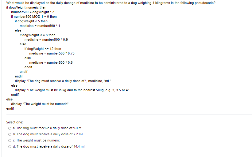 What would be displayed as the daily dosage of medicine to be administered to a dog weighing 4 kilograms in the following pseudocode?
if dogWeight numeric then
number500 = dogWeight * 2
if number500 MOD 1 = 0 then
if dogWeight < 5 then
medicine = number500 * 1
else
if dogWeight <= 8 then
medicine = number500 * 0.9
else
if dogWeight <= 12 then
medicine = number500 * 0.75
medicine = number500 * 0.6
else
endif
endif
endif
display "The dog must receive a daily dose of ", medicine, "ml."
else
display "The weight must be in kg and to the nearest 500g, e.g. 3, 3.5 or 4"
endif
else
display "The weight must be numeric"
endif
Select one:
a. The dog must receive a daily dose of 9.0 ml
b. The dog must receive a daily dose of 7.2 ml
c. The weight must be numeric
O d. The dog must receive a daily dose of 14.4 ml