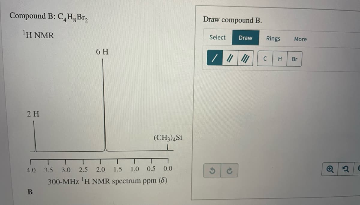Compound B: C,H¿Br,
Draw compound B.
ΙΗ ΝMR
Select
Draw
Rings
More
6 H
C
Br
2 H
(CH3)4Si
4.0
3.5
3.0
2.5
2.0
1.5
1.0
0.5
0.0
300-MHz 'H NMR spectrum ppm (8)
