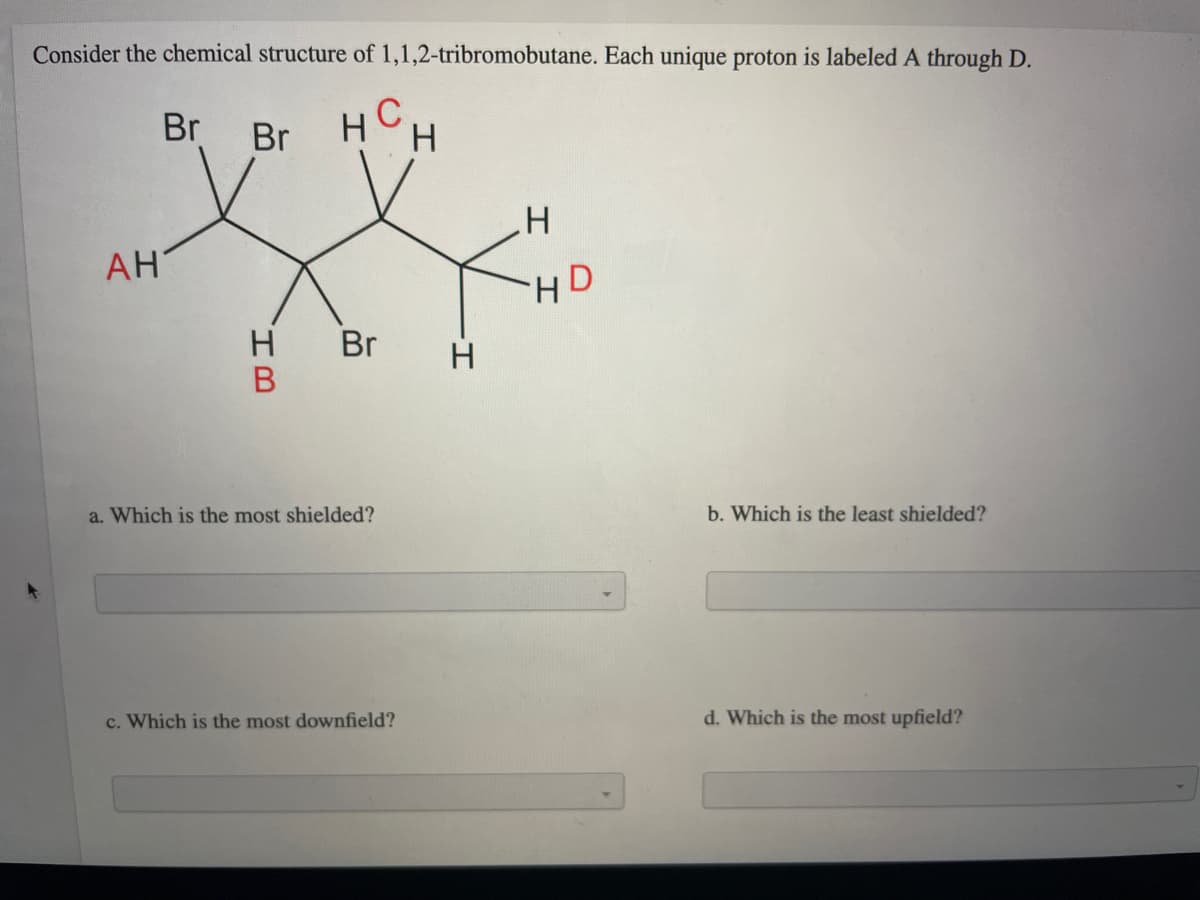 Consider the chemical structure of 1,1,2-tribromobutane. Each unique proton is labeled A through D.
Br
HCH
Br
АН
HD
Br
H.
В
a. Which is the most shielded?
b. Which is the least shielded?
c. Which is the most downfield?
d. Which is the most upfield?
