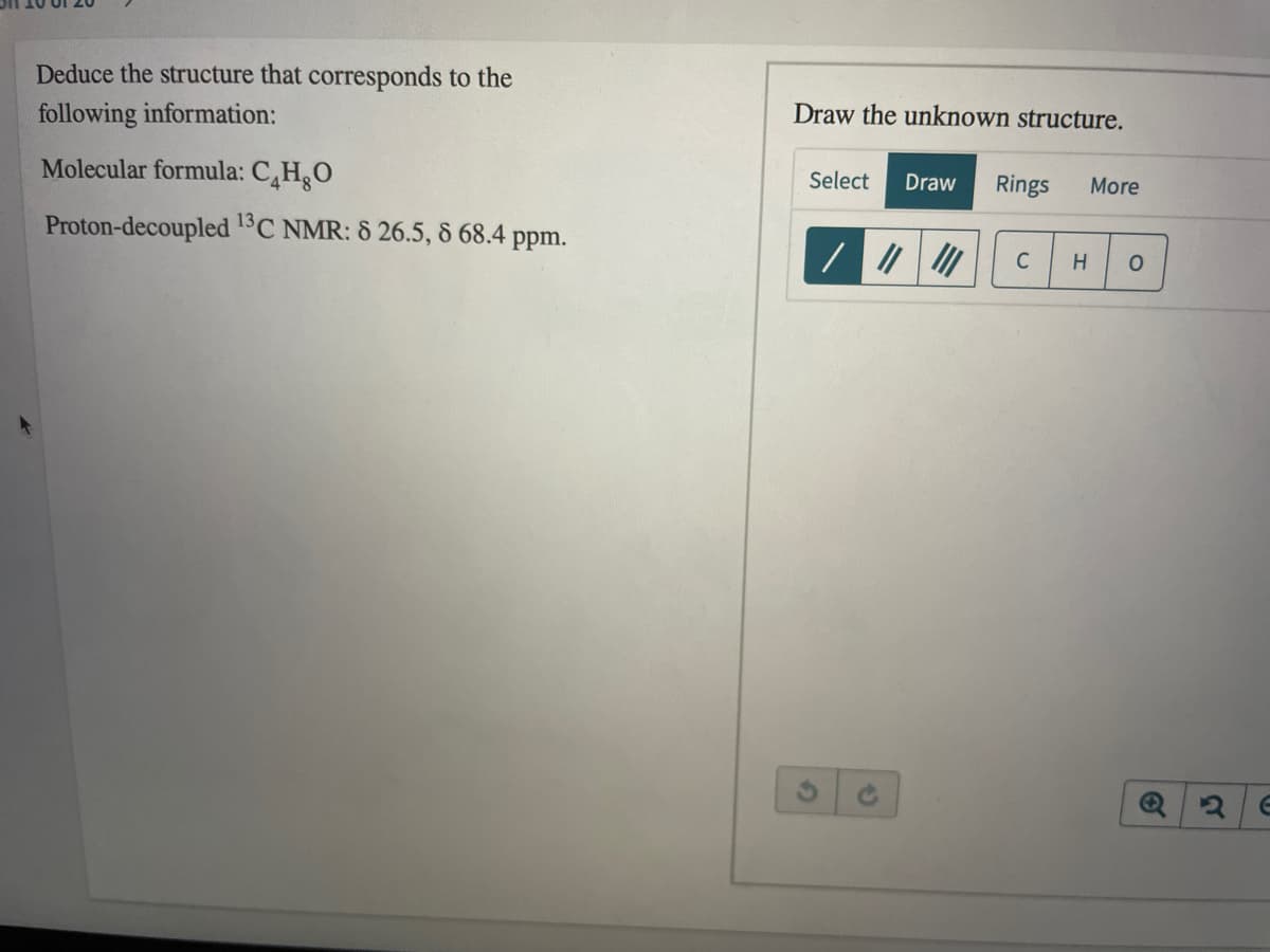 Deduce the structure that corresponds to the
Draw the unknown structure.
following information:
Molecular formula: C¸H¸O
Select
Draw
Rings
More
Proton-decoupled 1C NMR: 8 26.5, 8 68.4 ppm.
C
H
