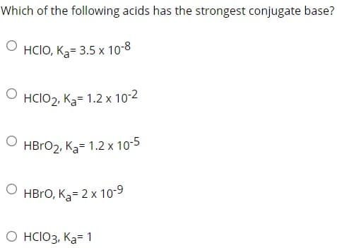 Which of the following acids has the strongest conjugate base?
ⒸHCIO, K₂= 3.5 x 10-8
O HCIO2, K₂= 1.2 x 10-2
HBrO₂, K₂= 1.2 x 10-5
OHBrO, K₂= 2 x 10-9
O HCIO3, Ka= 1