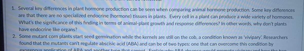 1. Several key differences in plant hormone production can be seen when comparing animal hormone production. Some key differences
are that there are no specialized endocrine (hormone) tissues in plants. Every cell in a plant can produce a wide variety of hormones.
What's the significance of this finding in terms of animal-plant growth and response differences? In other words, why don't plants
have endocrine like organs?
2. Some mutant corn plants start seed germination while the kernels are still on the cob, a condition known as 'vivipary'. Researchers
found that the mutants can't regulate abscisic acid (ABA) and can be of two types: one that can overcome this condition by
exogenous anplication of ABA and another tyne that cannot Explain why ARA abconce wOuld promoto vivinary and how the twe
