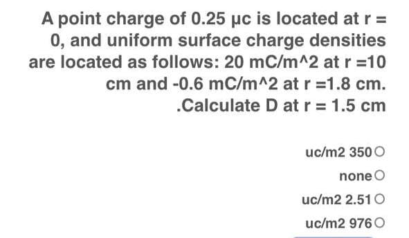 A point charge of 0.25 µc is located at r =
0, and uniform surface charge densities
are located as follows: 20 mC/m^2 at r =10
cm and -0.6 mC/m^2 at r =1.8 cm.
.Calculate D at r = 1.5 cm
uc/m2 350 O
none O
uc/m2 2.51 O
uc/m2 976 O