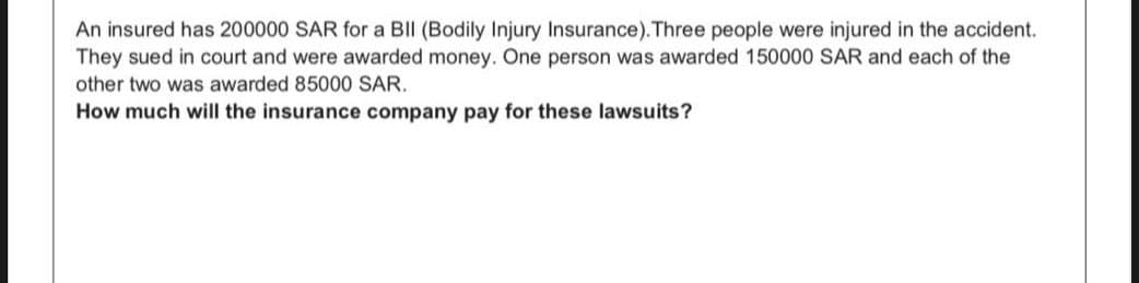 An insured has 200000 SAR for a BII (Bodily Injury Insurance). Three people were injured in the accident.
They sued in court and were awarded money. One person was awarded 150000 SAR and each of the
other two was awarded 85000 SAR.
How much will the insurance company pay for these lawsuits?