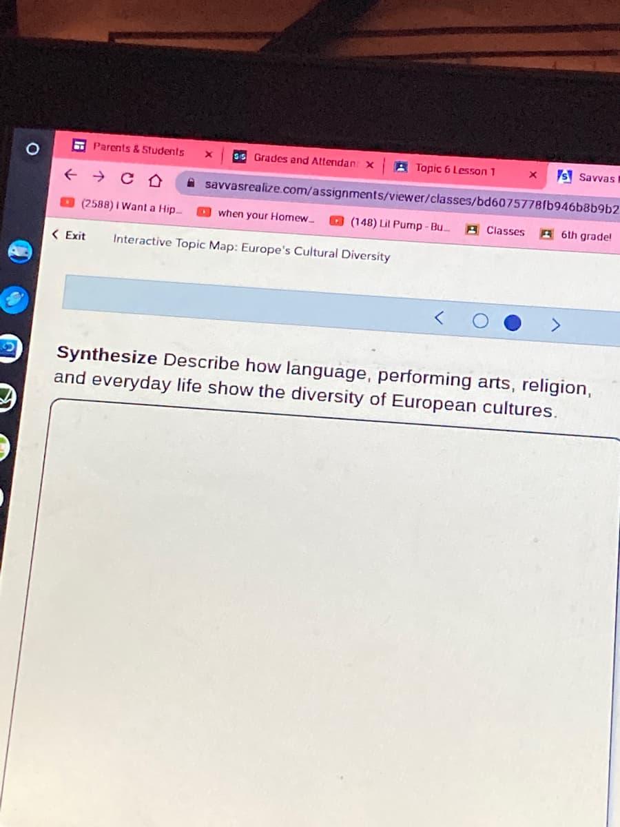 E Parents & Students
SS Grades end Attendan: x
A Topic 6 Lesson 1
S Savvas I
+ → C O
A savvasrealize.com/assignments/viewer/classes/bd6075778fb946b8b9b2
(2588) I Want a Hip.
O when your Homew
O (148) Lil Pump - Bu..
A Classes
A6th grade!
< Exit
Interactive Topic Map: Europe's Cultural Diversity
Synthesize Describe how language, performing arts, religion,
and everyday life show the diversity of European cultures.
