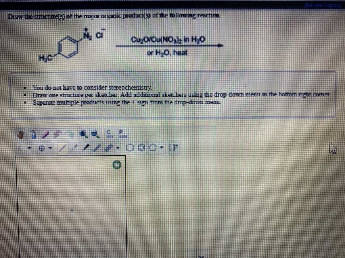 (R#vie Topl)
Draw the structure(s) of the major arganic produd(3) of the following reaction
ci
CuyO/Cu(NO,), in H,O
or H,O, heat
H.C
You do not have to consider stereochemistry,
Draw one structure per sketcher. Add additional sketchers using the drop-down menu in the bottom rizht comer.
Separate multiple products using the + sign from the drop-down menu.

