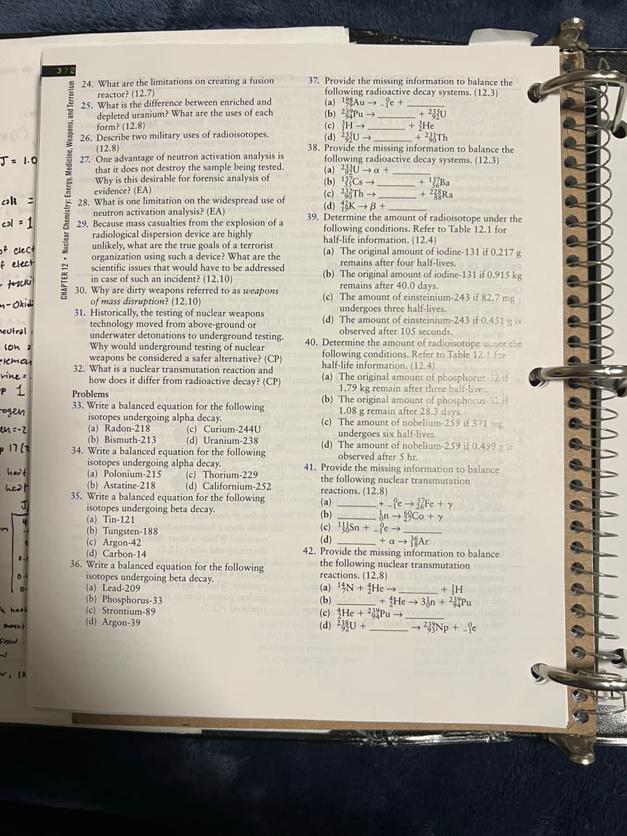 5 24. What are the limitations on creating a fusion
reactor? (12.7)
25. What is the difference between enriched and
depleted uranium? What are the uses of each
form? (12.8)
26. Describe two military uses of radioisotopes.
(12.8)
27. One advantage of neutron activation analysis is
that it does not destroy the sample being tested.
Why is this desirable for forensic analysis of
evidence? (EA)
28. What is one limitation on the widespread use of
neutron activation analysis? (EA)
29. Because mass casualties from the explosion of a
radiological dispersion device are highly
unlikely, what are the true goals of a terrorist
organization using such a device? What are the
scientific issues that would have to be addressed
a case of such an incident? (12.10)
30. Why are dirty weapons
of mass disruption? (12.10)
31. Historically, the testing of nuclear weapons
technology moved from above-ground or
underwater detonations to underground testing.
Why would underground testing of nuclear
weapons be considered a safer alternative? (CP)
32. What is a nuclear transmutation reaction and
how does it differ from radioactive decay? (CP)
37. Provide the missing information to balance the
following radioactive decay systems. (12.3)
(a) 128Au → _fe +
(b) 23Pu →
(c) }H
(d) 235U →
38. Provide the missing information to balance the
following radioactive decay systems. (12.3)
(a) 33U → a +
(b) 13Cs →
(c) 23Th →
(d) 3K →B +
39. Determine the amount of radioisotope under the
following conditions. Refer to Table 12.1 for
half-life information. (12.4)
(a) The original amount of iodine-131 if 0.217 g
remains after four half-lives.
(b) The original amount of iodine-131 if 0.915 kg
remains after 40.0 days.
le) The amount of einsteinium-243 if 82.7 mg
+ 23{U
+ }He
+ 23{Th
J=1.0
+ 22°Ra
colt =
cal = 1
of clec
f elect
in
referred to as
weapons
n-Okidi
undergoes three half-lives.
(d) The amount of einsteinium-243 if 0.451 g is
observed after 105 seconds.
40. Determine the amount of radioisotope usder the
following conditions. Refer to Table 12.1 for
half-life information. (12.4).
(a) The original amount of phosphorue 12 if
1.79 kg remain after three half-lives.
(b) The original amount of phosphorus-32 if
neutral
(on a
reman
vine :
P 1
Problems
33. Write a balanced equation for the following
isotopes undergoing alpha decay.
(a) Radon-218
(b) Bismuth-213
34. Write a balanced equation for the following
ogen
en=-2
g remain after 28.3 days.
The amount of nobeljum-259 if 371 ng
undergoes
(d) The amount of nobelium-259 if 0.499g is
observed after 5 hr.
41. Provide the missing information to balance
the following nuclear transmutation
reactions. (12.8)
(a)
(b)
(c) }{Sn + fe →
(d)
42. Provide the missing information to balance
the following nuclear transmutation
reactions. (12.8)
(a) 14N + He →
(b)
(c) He + 23Pu →
(d) 23U +
(c) Curium-244U
(d) Uranium-238
six half-lives.
)mו <
Isotopes undergoing alpha decay.
(a) Polonium-215
(b) Astatine-218
35. Write a balanced equation for the following
hedt
(c) Thorium-229
(d) Californium-252
heat
Pe → 7Fe + y
ốn → £9C0 + y
isotopes undergoing beta decay.
(a) Tin-121
(b) Tungsten-188
(c) Argon-42
(d) Carbon-14
36. Write a balanced equation for the following
isotopes undergoing beta decay.
(a) Lead-209
(b) Phosphorus-33
(c) Strontium-89
(d) Argon-39
STom ai daidW Snoitoson
+ a → {Ar
Syrlw bne valohals
+ }H
He 3{n + 233Pu
4 heof
noio
233Np + -9e
Slow
penet
CHAPTER 12 · Nuclear Chemistry: Energy, Medicine, Weapons, and Terrorism
