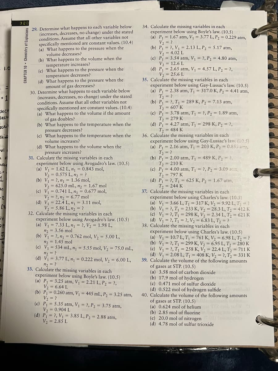 320
29. Determine what happens to each variable below
(increases, decreases, no change) under the stated
conditions. Assume that all other variables not
specifically mentioned are constant values. (10.4)
(a) What happens to the pressure when the
volume decreases?
(b) What happens to the volume when the
temperature increases?
(c) What happens to the pressure when the
temperature decreases?
(d) What happens to the pressure when the
amount of gas decreases?
30. Determine what happens to each variable below
(increases, decreases, no change) under the stated
conditions. Assume that all other variables not
specifically mentioned are constant values. (10.4)
(a) What happens to the volume if the amount
of gas doubles?
(b) What happens to the temperature when the
pressure decreases?
(c) What happens to the temperature when the
volume increases?
34. Calculate the missing variables in each
experiment below using Boyle's law. (10.5)
(a) P, = 1.67 atm, V1 = 3.77 L, P2 = 0.229 atm,
V2 = ?
(b) P1 = ?, V1 = 2.13 L, P2 = 5.17 atm,
V2 = 4.02 L
(c) P = 3.54 atm, V1 = ?, P2 = 4.80 atm,
V, = 12.6 L
(d) P1 = 2.65 atm, V1 = 4.57 L, P2 = ?,
V, = 25.6 L
35. Calculate the missing variables in each
experiment below using Gay-Lussac's law. (10.5)
(a) P = 2.38 atm, T = 317.0 K, P2 = 4.41 atm,
T = ?
(b) P1 = ?, T = 289 K, P2 = 7.13 atm,
T = 607 K
(c) P1 = 3.78 atm, T1 = ?, P2 = 1.89 atm,
T = 279 K
(d) P = 4.27 atm, T¡ = 298 K, P2 = ?,
T = 484 K
36. Calculate the missing variables in each
experiment below using Gay-Lussac's law. (10.5)
(a) P1 = 2.16 atm, T = 203 K, P2 = 0.853 arra,
T2 = ?
(b) P1 = 2.00 atm, T¡ = 489 K, P2 = ?,
T = 210 K
(c) P = 4.00 atm, T¡ = ?, P2 = 3.09 atm,
T = 797 K
(d) P1 = ?, T1 = 625 K, P2 = 1.67 atm,
T, = 244 K
1.0
Clect
lect
Oxi
(d) What happens to the volume when the
pressure increases?
31. Calculate the missing variables in each
experiment below using Avogadro's law. (10.5)
(a) V = 1.62 L, n¡ = 0.843 mol,
V, = 0.575 L, n, = ?
(b) V = ?, n1 = 1.36 mol,
V2 = 625.0 mL, n2 = 1.67 mol
(c) V = 0.741 L, n1 = 0.677 mol,
V2 = ?, n2 = 6.77 mol
(d) V = 22.4 L, n1
V2 = 5.86 L, n2 = ?
32. Calculate the missing variables in each
experiment below using Avogadro's law. (10.5)
(a) V1 = 7.33 L, n1 = ?, V2 = 1.98 L,
n2 = 3.56 mol
(b) V1 = ?, n1 = 0.762 mol, V2 = 5.00 L,
n2 = 1.45 mol
(c) V1 = 534 mL, n¡ = 5.55 mol, V, = 75.0 mL,
n2 = ?
(d) V1 = 3.77 L, n¡ = 0.222 mol, V, = 6.00 L,
37. Calculate the missing variables in each
experiment below using Charles's law. (10.5)
(a) V = 3.66 L, T¡ = 317 K, V2 = 9.92 L, T, = ?
(b) V = ?, T = 233 K, V, = 28.3 L, T, = 412 K
(c) V1 = ?, T1 = 298 K, V2 = 2.34 L, T = 621 K
(d) V1 = ?, T, = ?, V2 = 6.83 L, T2 = ?
38. Calculate the missing variables in each
experiment below using Charles's law. (10.5)
(a) V = 10.7 L, T = 761 K, V2 = 6.98 L, T = ?
d (b) V1 = ?, T1 = 299 K, V2 = 6.95 L, T, = 280 K
(c) V1 = ?, T1 = 258 K, V2 = 22.4 L, T, = 711 K
(d) V1 = 2.08 L, T = 408 K, V2 = ?, T2 = 331 K
39. Calculate the volume of the following amounts
of gases at STP. (10.5)
(a) 3.58 mol of carbon dioxide
(b) 17.9 mol of hydrogen
(c) 0.471 mol of sulfur dioxide
(d) 0.522 mol of hydrogen sulfide
40. Calculate the volume of the following amounts
of gases at STP. (10.5)
(a) 0.624 mol of helium
(b) 2.85 mol of fluorine
(c) 20.0 mol of nitrogen )
(d) 4.78 mol of sulfur trioxide
2-
3.11 mol,
n2 = ?
33. Calculate the missing variables in each
experiment below using Boyle's law. (10.5)
(a) P1 = 3.25 atm, V¡ = 2.21 L, P2 = ?,
V, = 6.64 L
(b) P = 0.260 atm, V¡ = 445 mL, P2 = 3.25 atm,
V, = ?
(c) P = 5.35 atm, V1 = ?, P2 = 3.75 atm,
V2 = 0.904 L
(d) P = ?, V1 = 3.85 L, P2 = 2.88 atm,
V2 = 2.85 L
CHAPTER 10 • Chemistry of Explosions
