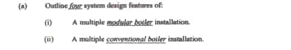 (a)
Outline four system design fentures of
A multiple modular. bosker installation.
(1)
A maltiple conventional boiler installation.
