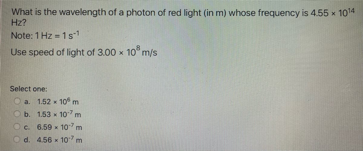 What is the wavelength of a photon of red light (in m) whose frequency is 4.55 x 1014
Hz?
Note: 1 Hz = 1 s-1
Use speed of light of 3.00 x 10° m/s
Select one:
a.
1.52 x 105 m
b. 1.53 x
107 m
6.59 x 10 m
d. 4.56 x 10 7 m
