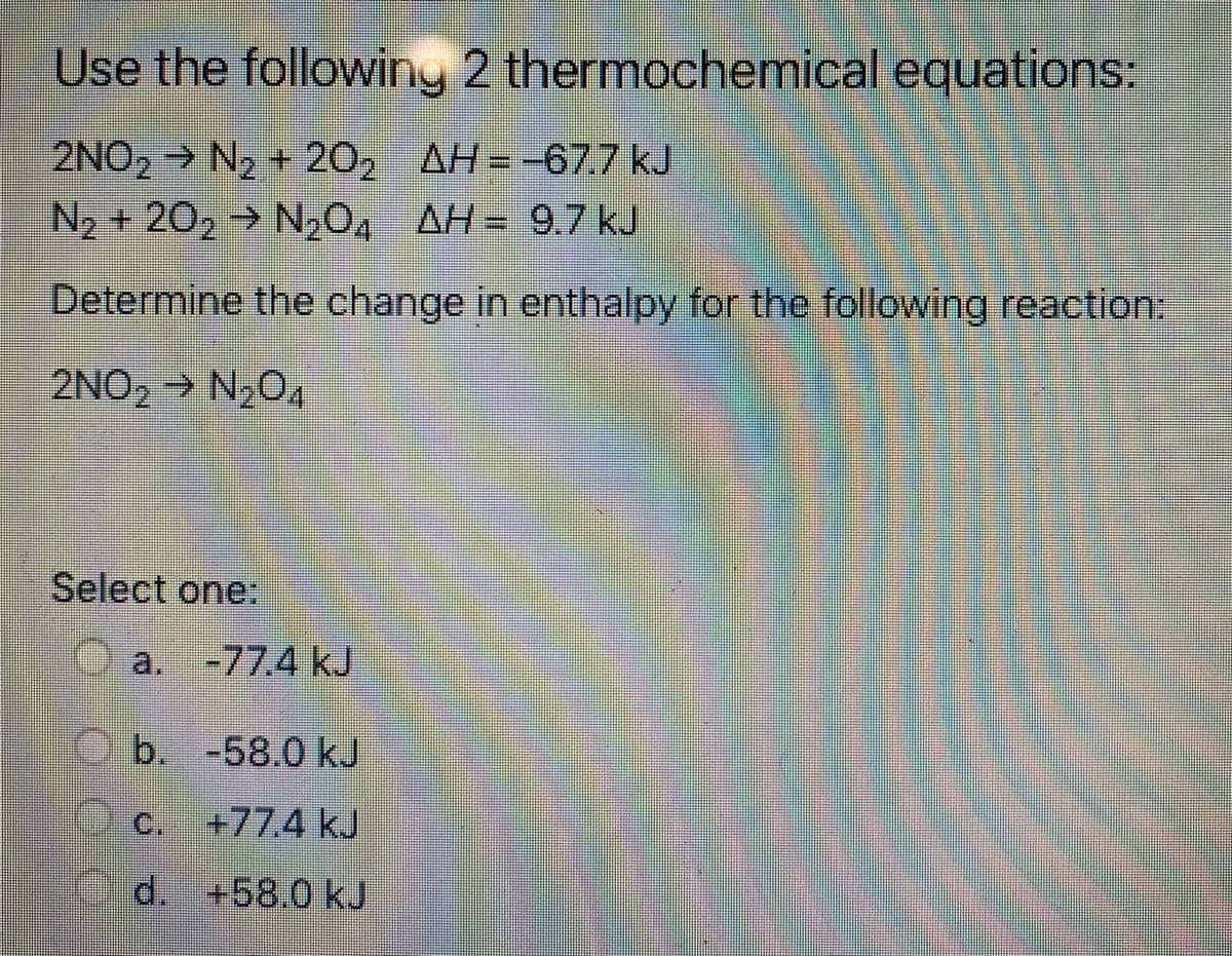 Use the following 2 thermochemical equations:
2NO, → N2 + 20, AH= -677 kJ
N2 + 20, → N,0, AH= 9.7 kJ
Determine the change in enthalpy for the following reaction:
2NO, > N,O,
Select one:
a.
-77.4 kJ
b. -58.0 kJ
C.
+77.4 kJ
d. +58.0 kJ
