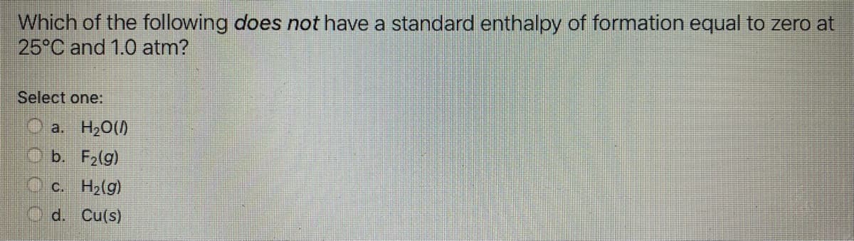 Which of the following does not have a standard enthalpy of formation equal to zero at
25°C and 1.0 atm?
Select one:
a. H20()
b. F2(g)
O c. H2(g)
O d. Cu(s)
