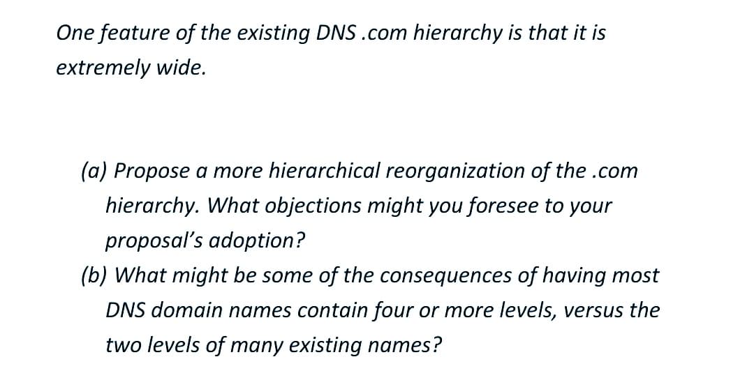 One feature of the existing DNS .com hierarchy is that it is
extremely wide.
(a) Propose a more hierarchical reorganization of the .com
hierarchy. What objections might you foresee to your
proposal's adoption?
(b) What might be some of the consequences of having most
DNS domain names contain four or more levels, versus the
two levels of many existing names?