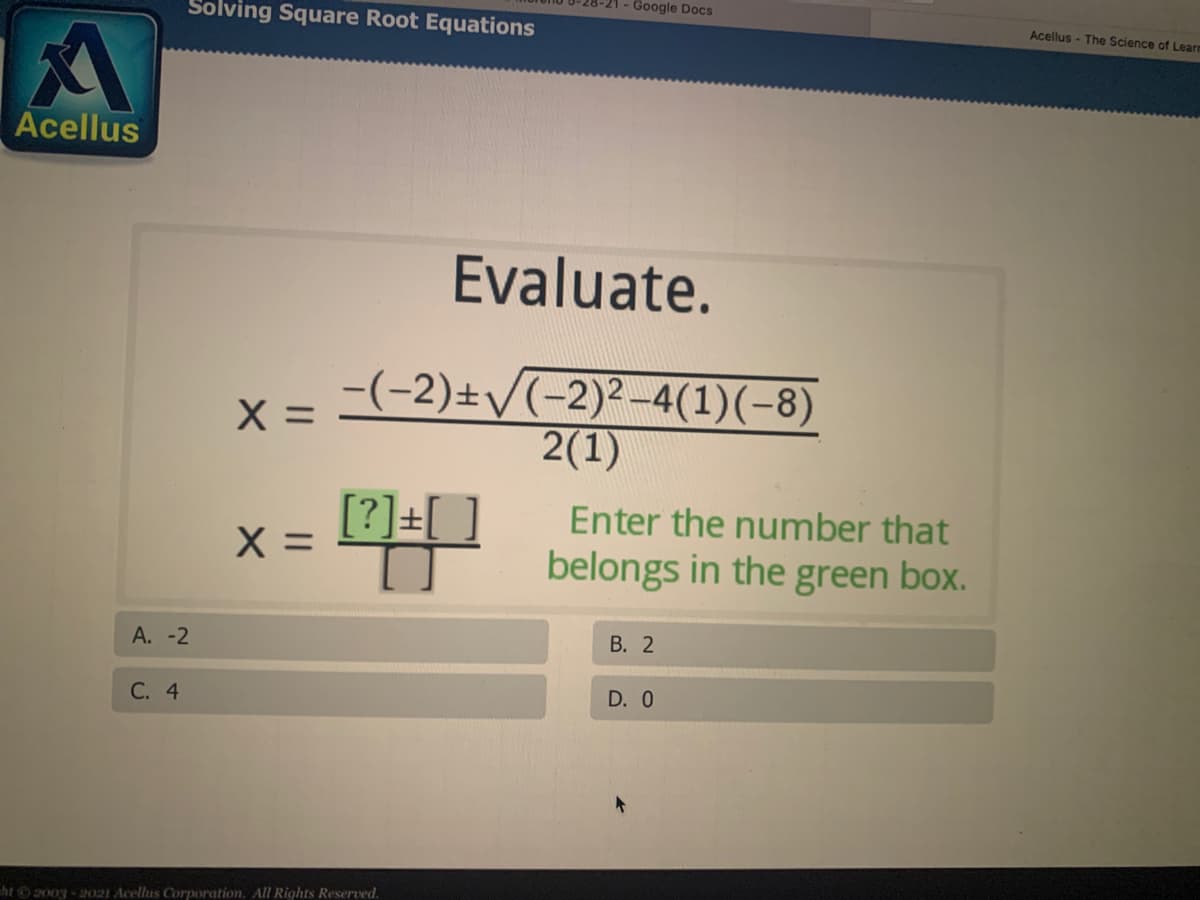 Google Docs
Solving Square Root Equations
Acellus - The Science of Learn
Acellus
Evaluate.
-(-2)±/(-2)²-4(1)(-8)
2(1)
X =
[?]+[
X =
[?]=[ ]
Enter the number that
belongs in the green box.
А. -2
В. 2
С. 4
D. 0
ht 2003 - 2021 Acellus Corporation. All Rights Reserved.
