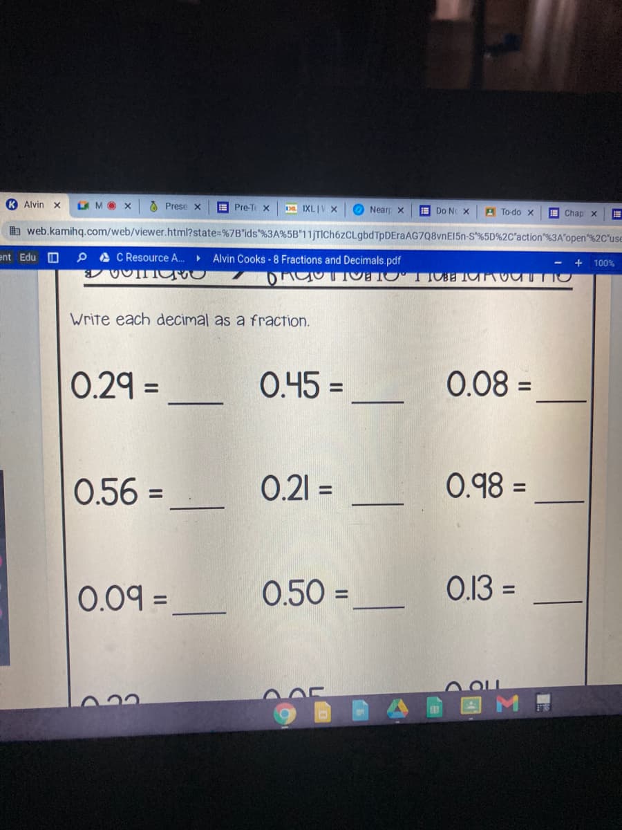 K Alvin x
LMO X
A Prese x
A Pre-Te X
Da IXLIV X
O Nearp x
E Do NC X
A To-do x
日
b web.kamihg.com/web/viewer.html?state%=%7B"ids"%3A%5B"11jTIch6zCLgbdTpDEraAG7Q8vnE15n-S"%5D%2C*action"%3A"open"%2C°use
E Chap x
ent Edu O
P A C Resource A.
Alvin Cooks -8 Fractions and Decimals.pdf
- +
100%
Write each decimal as a fraction.
0.29 =
0.45 =
0.08 =
%3D
%3D
0.56 =
0.21 =
0.98 =
%3D
%3D
0.09 =
0.50 =
0.13 =
%3D
%3D
LOL
