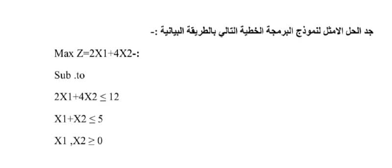 جد الحل الأمثل لنموذج البرمجة الخطية التالي بالطريقة البيانية :۔
Max Z=2X1+4X2-:
Sub .to
2X1+4X2 < 12
X1+X2 < 5
X1 ,X2 >0
