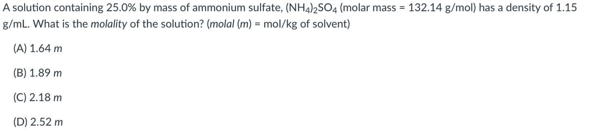A solution containing 25.0% by mass of ammonium sulfate, (NH4)2SO4 (molar mass = 132.14 g/mol) has a density of 1.15
g/mL. What is the molality of the solution? (molal (m) = mol/kg of solvent)
(A) 1.64 m
(B) 1.89 m
(C) 2.18 m
(D) 2.52 m

