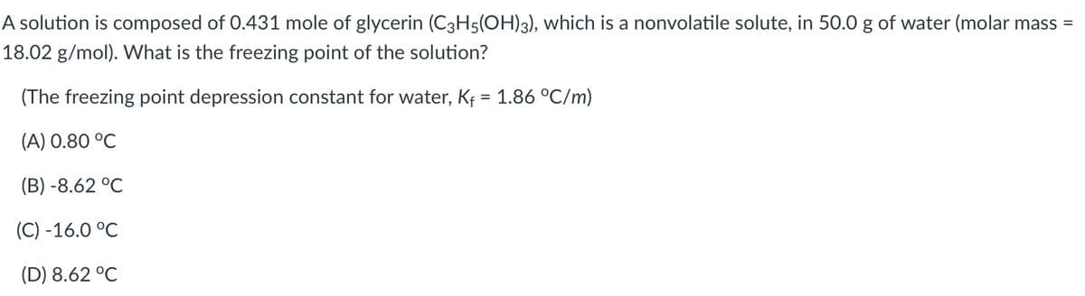 A solution is composed of 0.431 mole of glycerin (C3H5(OH)3), which is a nonvolatile solute, in 50.0 g of water (molar mass =
18.02 g/mol). What is the freezing point of the solution?
(The freezing point depression constant for water, Kf = 1.86 °C/m)
(A) 0.80 °C
(B) -8.62 °C
(C) -16.0 °C
(D) 8.62 °C
