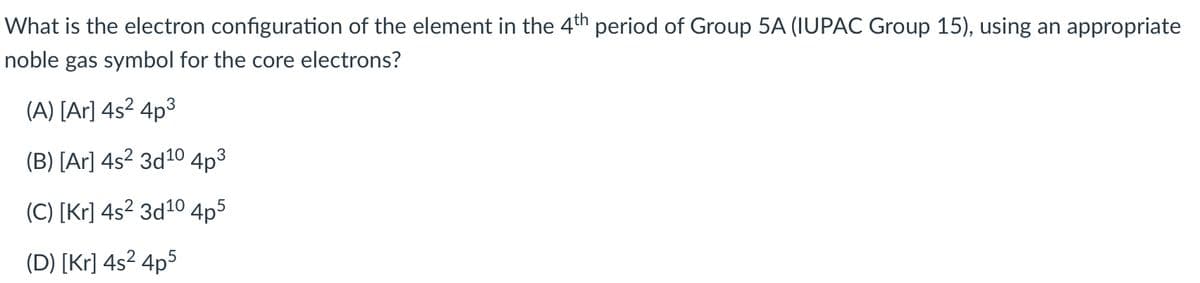 What is the electron configuration of the element in the 4th period of Group 5A (IUPAC Group 15), using an appropriate
noble gas symbol for the core electrons?
(A) [Ar] 4s2 4p3
(B) [Ar] 4s² 3d10 4p³
(C) [Kr] 4s² 3d10 4p5
(D) [Kr] 4s² 4p5
