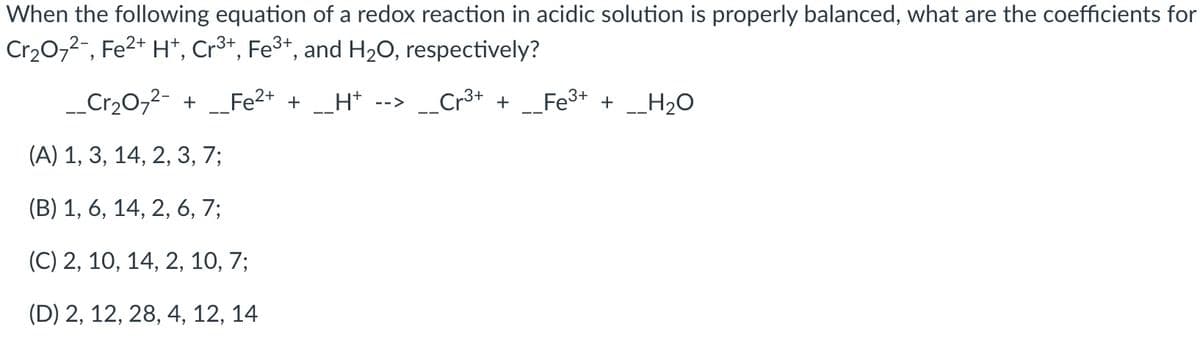 When the following equation of a redox reaction in acidic solution is properly balanced, what are the coefficients for
Cr20,2-, Fe2+ H*, Cr3+, Fe3+, and H2O, respectively?
_Cr20,2- +
Fe2+ +_H*
Cr3+ +
Fe3+ + __H2O
-->
(А) 1, 3, 14, 2, 3, 7;
(B) 1, 6, 14, 2, 6, 7;
(C) 2, 10, 14, 2, 10, 7;
(D) 2, 12, 28, 4, 12, 14
