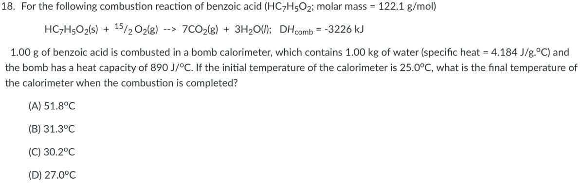 18. For the following combustion reaction of benzoic acid (HC¬H5O2; molar mass = 122.1 g/mol)
HC;H5O2(s) + 15202(g)
--> 7CO2(g) + 3H20(1); DHcomb = -3226 kJ
1.00 g of benzoic acid is combusted in a bomb calorimeter, which contains 1.00 kg of water (specific heat = 4.184 J/g.°C) and
the bomb has a heat capacity of 890 J/°C. If the initial temperature of the calorimeter is 25.0°C, what is the final temperature of
the calorimeter when the combustion is completed?
(A) 51.8°C
(B) 31.3°C
(C) 30.2°C
(D) 27.0°C
