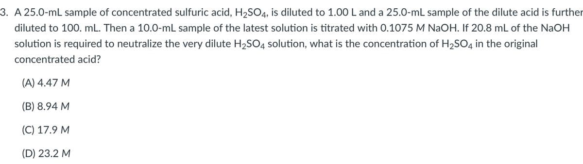 3. A 25.0-mL sample of concentrated sulfuric acid, H2SO4, is diluted to 1.00 L and a 25.0-mL sample of the dilute acid is further
diluted to 100. mL. Then a 10.0-mL sample of the latest solution is titrated with 0.1075 M NAOH. If 20.8 mL of the NaOH
solution is required to neutralize the very dilute H2SO4 solution, what is the concentration of H2SO4 in the original
concentrated acid?
(A) 4.47 M
(В) 8.94 М
(C) 17.9 M
(D) 23.2 M
