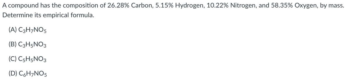 A compound has the composition of 26.28% Carbon, 5.15% Hydrogen, 10.22% Nitrogen, and 58.35% Oxygen, by mass.
Determine its empirical formula.
(A) C3H¬NO5
(B) C3H5NO3
(C) C5H5NO3
(D) C6H¬NO5
