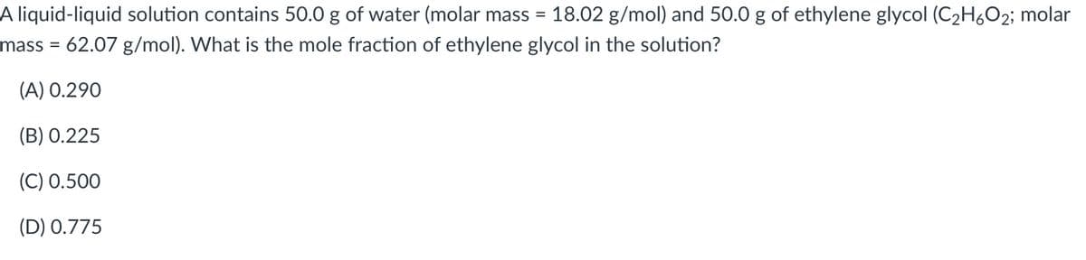 A liquid-liquid solution contains 50.0 g of water (molar mass = 18.02 g/mol) and 50.0 g of ethylene glycol (C2H6O2; molar
mass = 62.07 g/mol). What is the mole fraction of ethylene glycol in the solution?
(A) 0.290
(B) 0.225
(C) 0.500
(D) 0.775

