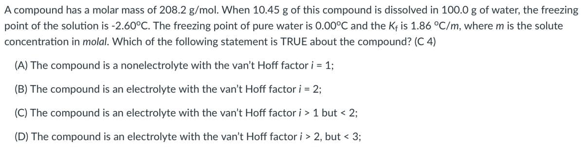 A compound has a molar mass of 208.2 g/mol. When 10.45 g of this compound is dissolved in 100.0 g of water, the freezing
point of the solution is -2.60°C. The freezing point of pure water is 0.00°C and the Kf is 1.86 °C/m, where m is the solute
concentration in molal. Which of the following statement is TRUE about the compound? (C 4)
(A) The compound is a nonelectrolyte with the van't Hoff factor i = 1;
(B) The compound is an electrolyte with the van't Hoff factor i = 2;
(C) The compound is an electrolyte with the van't Hoff factor i > 1 but < 2;
(D) The compound is an electrolyte with the van't Hoff factor i > 2, but < 3;

