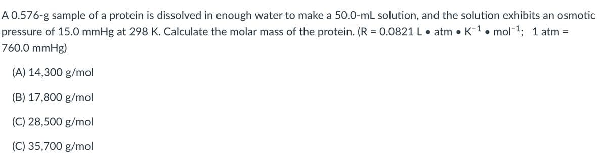 A 0.576-g sample of a protein is dissolved in enough water to make a 50.0-mL solution, and the solution exhibits an osmotic
pressure of 15.0 mmHg at 298 K. Calculate the molar mass of the protein. (R = 0.0821 L • atm • K-1 • mol-1; 1 atm =
760.0 mmHg)
(A) 14,300 g/mol
(B) 17,800 g/mol
(C) 28,500 g/mol
(C) 35,700 g/mol
