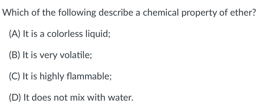 Which of the following describe a chemical property of ether?
(A) It is a colorless liquid;
(B) It is very volatile;
(C) It is highly flammable;
(D) It does not mix with water.
