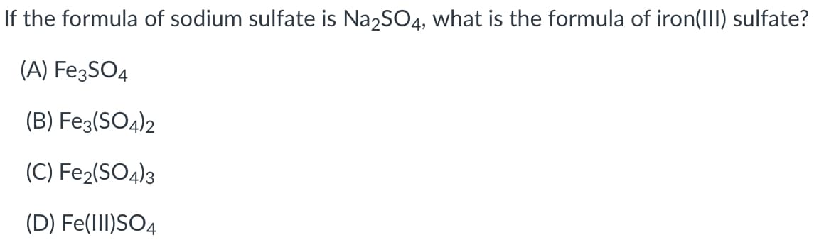 If the formula of sodium sulfate is Na2SO4, what is the formula of iron(IIl) sulfate?
(A) Fe3SO4
(B) Fe3(SO4)2
(C) Fe2(SO4)3
(D) Fe(III)SO4

