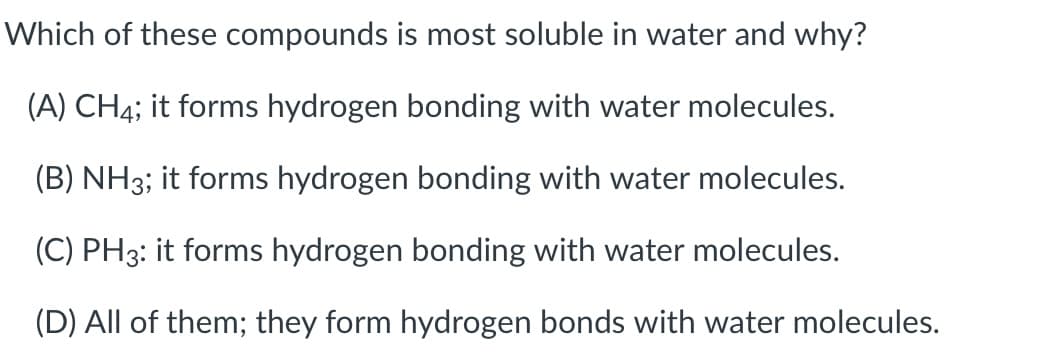 Which of these compounds is most soluble in water and why?
(A) CH4; it forms hydrogen bonding with water molecules.
(B) NH3; it forms hydrogen bonding with water molecules.
(C) PH3: it forms hydrogen bonding with water molecules.
(D) All of them; they form hydrogen bonds with water molecules.
