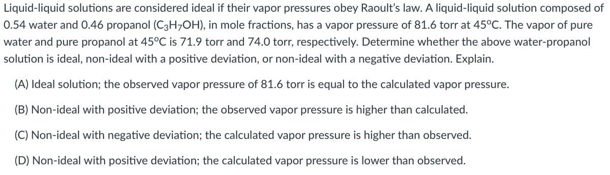 Liquid-liquid solutions are considered ideal if their vapor pressures obey Raoult's law. A liquid-liquid solution composed of
0.54 water and 0.46 propanol (C3H7OH), in mole fractions, has a vapor pressure of 81.6 torr at 45°C. The vapor of pure
water and pure propanol at 45°C is 71.9 torr and 74.0 torr, respectively. Determine whether the above water-propanol
solution is ideal, non-ideal with a positive deviation, or non-ideal with a negative deviation. Explain.
(A) Ideal solution; the observed vapor pressure of 81.6 torr is equal to the calculated vapor pressure.
(B) Non-ideal with positive deviation; the observed vapor pressure is higher than calculated.
(C) Non-ideal with negative deviation; the calculated vapor pressure is higher than observed.
(D) Non-ideal with positive deviation; the calculated vapor pressure is lower than observed.
