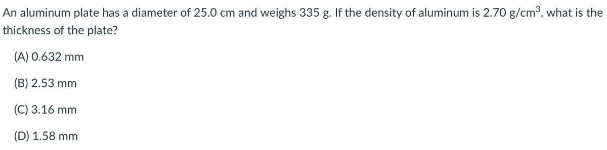 An aluminum plate has a diameter of 25.0 cm and weighs 335 g. If the density of aluminum is 2.70 g/cm3, what is the
thickness of the plate?
(A) 0.632 mm
(B) 2.53 mm
(C) 3.16 mm
(D) 1.58 mm
