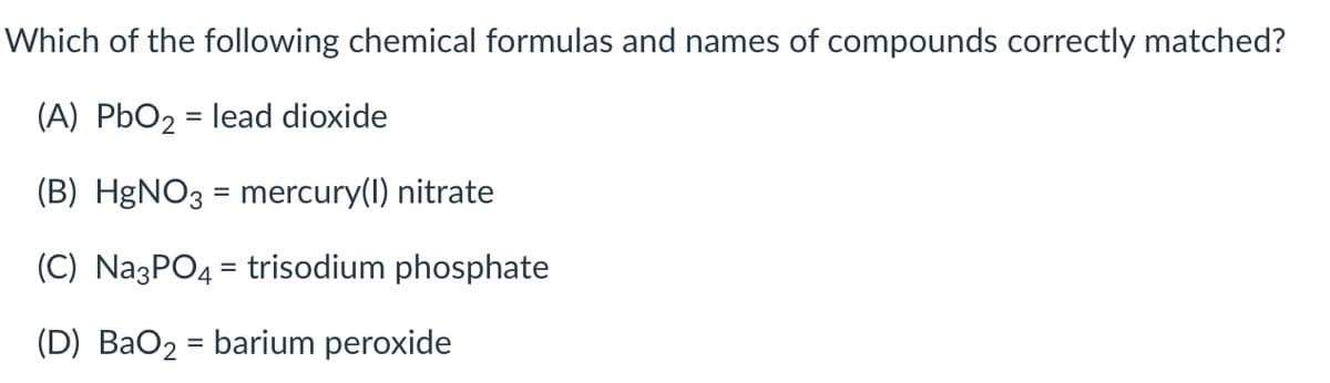 Which of the following chemical formulas and names of compounds correctly matched?
(A) PbO2 = lead dioxide
%3D
(B) H&NO3 = mercury(1) nitrate
%3D
(C) NazPO4 = trisodium phosphate
(D) BaO2 = barium peroxide
%3D
