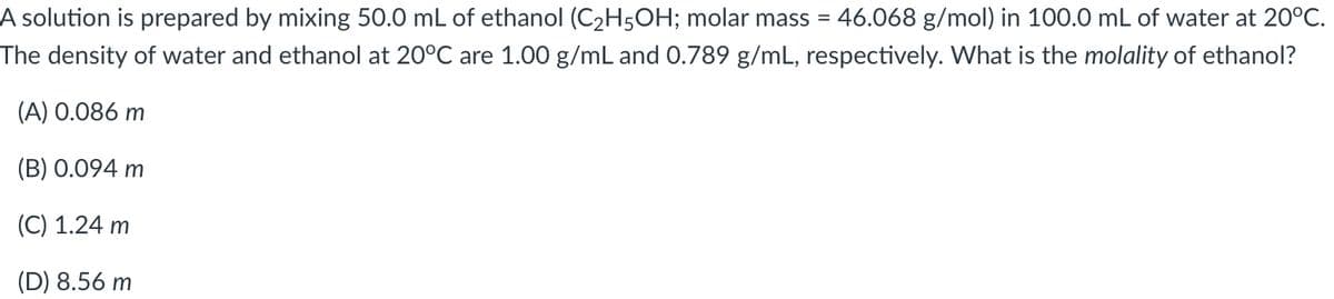 A solution is prepared by mixing 50.0 mL of ethanol (C2H5OH; molar mass = 46.068 g/mol) in 100.0 mL of water at 20°C.
The density of water and ethanol at 20°C are 1.00 g/mL and 0.789 g/mL, respectively. What is the molality of ethanol?
(A) 0.086 m
(B) 0.094 m
(C) 1.24 m
(D) 8.56 m
