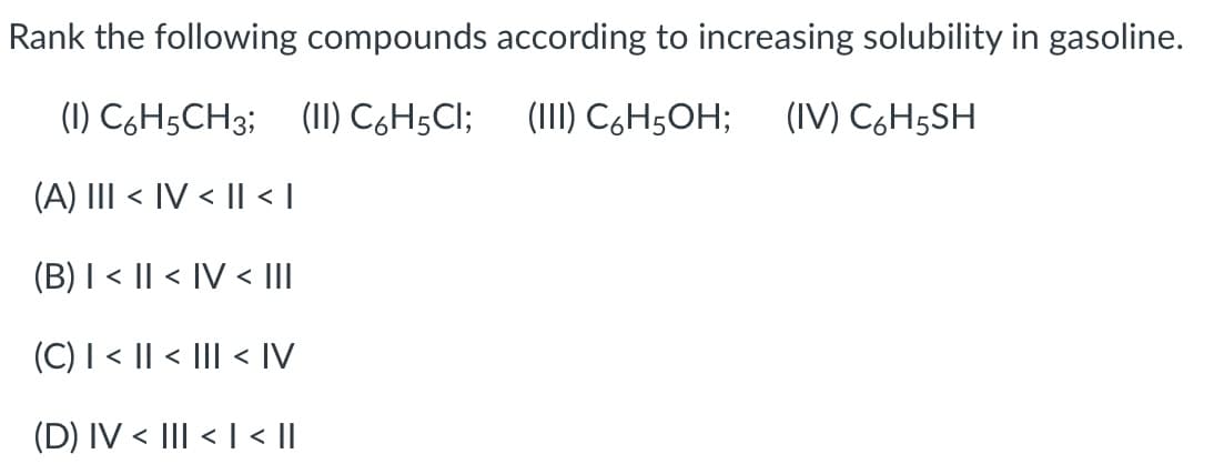 Rank the following compounds according to increasing solubility in gasoline.
(1) C6H5CH3; (II) C6H5CI;
(III) C6H5OH;
(IV) C6H5SH
(A) III < IV < I| < |
(B) I < || < IV < III
(C) I < || < III < IV
(D) IV < III < I < ||
