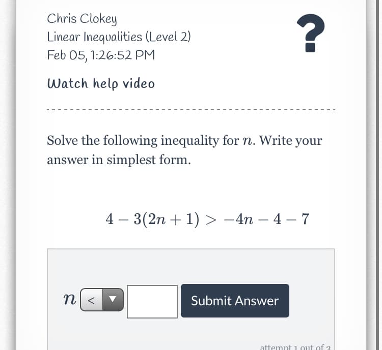 Chris Clokey
Linear Inequalities (Level 2)
Feb 05, 1:26:52 PM
Watch help video
Solve the following inequality for n. Write your
answer in simplest form.
4 – 3(2n + 1) > -4n – 4 – 7
n| <
Submit Answer
attempt 1 out of 3
