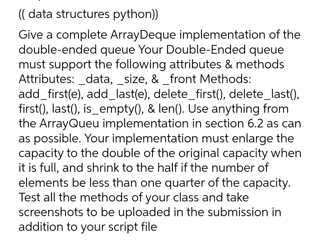 (( data structures python))
Give a complete ArrayDeque implementation of the
double-ended queue Your Double-Ended queue
must support the following attributes & methods
Attributes: _data, _size, & _front Methods:
add_first(e), add_last(e), delete_first(), delete_last(),
first(), last(), is_empty(), & len(). Use anything from
the ArrayQueu implementation in section 6.2 as can
as possible. Your implementation must enlarge the
capacity to the double of the original capacity when
it is full, and shrink to the half if the number of
elements be less than one quarter of the capacity.
Test all the methods of your class and take
screenshots to be uploaded in the submission in
addition to your script file
