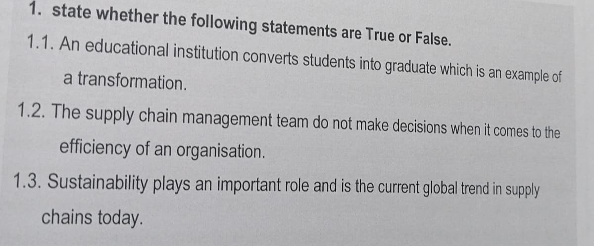 1. state whether the following statements are True or False.
1.1. An educational institution converts students into graduate which is an example of
a transformation.
1.2. The supply chain management team do not make decisions when it comes to the
efficiency of an organisation.
1.3. Sustainability plays an important role and is the current global trend in supply
chains today.
