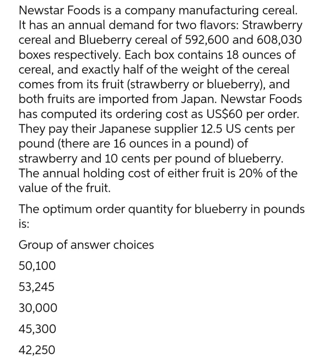 Newstar Foods is a company manufacturing cereal.
It has an annual demand for two flavors: Strawberry
cereal and Blueberry cereal of 592,600 and 608,030
boxes respectively. Each box contains 18 ounces of
cereal, and exactly half of the weight of the cereal
comes from its fruit (strawberry or blueberry), and
both fruits are imported from Japan. Newstar Foods
has computed its ordering cost as US$60 per order.
They pay their Japanese supplier 12.5 US cents per
pound (there are 16 ounces in a pound) of
strawberry and 10 cents per pound of blueberry.
The annual holding cost of either fruit is 20% of the
value of the fruit.
The optimum order quantity for blueberry in pounds
is:
Group of answer choices
50,100
53,245
30,000
45,300
42,250
