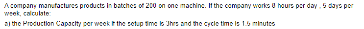 A company manufactures products in batches of 200 on one machine. If the company works 8 hours per day , 5 days per
week, calculate:
a) the Production Capacity per week if the setup time is 3hrs and the cycle time is 1.5 minutes
