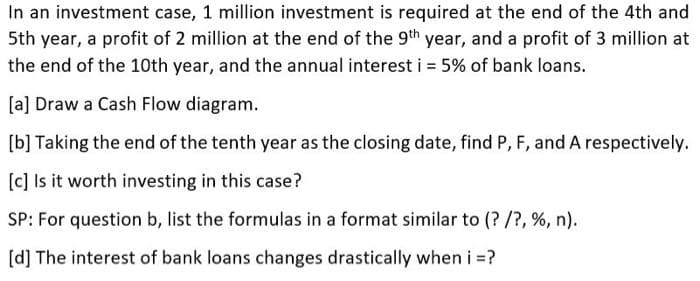 In an investment case, 1 million investment is required at the end of the 4th and
5th year, a profit of 2 million at the end of the 9th year, and a profit of 3 million at
the end of the 10th year, and the annual interest i = 5% of bank loans.
[a] Draw a Cash Flow diagram.
[b] Taking the end of the tenth year as the closing date, find P, F, and A respectively.
[c] Is it worth investing in this case?
SP: For question b, list the formulas in a format similar to (? /?, %, n).
[d] The interest of bank loans changes drastically when i =?
