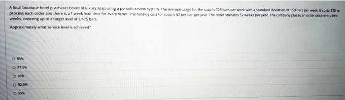 A local boutique hotel purchases boxes of luxury soap using a periodic review system. The average usage for the soap is 725 bars per week with a standard deviation of 150 bars per week e conta s20 to
process each order and there is at week lead-time for every order, The holding cost for soap is $2 per bar per year. The hotet operates 52 weeks per year. The company places an onter once very twe
weeks, ordering up to a target ievel of 2,475 bars.
Approximately what service level is achieved?
O KSM
O 75%
O ON
O925%
